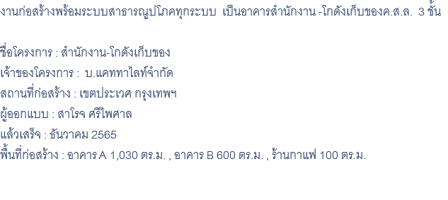 งานก่อสร้างพร้อมระบบสาธารณูปโภคทุกระบบ เป็นอาคารสำนักงาน -โกดังเก็บของค.ส.ล. 3 ชั้น ชื่อโครงการ : สำนักงาน-โกดังเก็บของ เจ้าของโครงการ : บ.แคททาไลท์จำกัด สถานที่ก่อสร้าง : เขตประเวศ กรุงเทพฯ ผู้ออกแบบ : สาโรจ ศรีไพศาล แล้วเสร็จ : ธันวาคม 2565 พื้นที่ก่อสร้าง : อาคาร A 1,030 ตร.ม. , อาคาร B 600 ตร.ม. , ร้านกาแฟ 100 ตร.ม. 