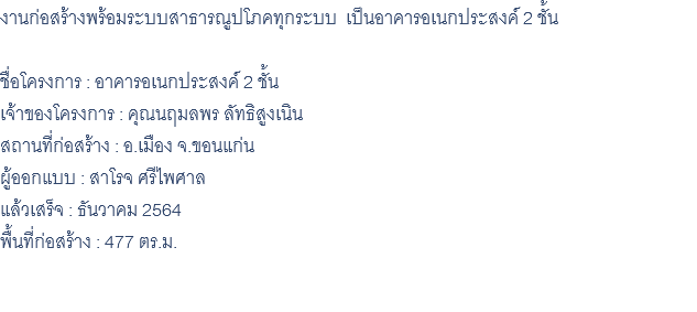 งานก่อสร้างพร้อมระบบสาธารณูปโภคทุกระบบ เป็นอาคารอเนกประสงค์ 2 ชั้น ชื่อโครงการ : อาคารอเนกประสงค์ 2 ชั้น เจ้าของโครงการ : คุณนฤมลพร ลัทธิสูงเนิน สถานที่ก่อสร้าง : อ.เมือง จ.ขอนแก่น ผู้ออกแบบ : สาโรจ ศรีไพศาล แล้วเสร็จ : ธันวาคม 2564 พื้นที่ก่อสร้าง : 477 ตร.ม. 