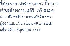 ชื่อโครงการ : สำนักงานขาย 2 ชั้น IDEO เจ้าของโครงการ : เอดีซี - เจวี12 บมจ. สถานที่ก่อสร้าง : ถ.พหลโยธิน กทม. ผู้ออกแบบ : Architects 49 Limited. แล้วเสร็จ : พฤษภาคม 2562 