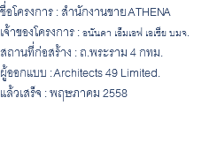 ชื่อโครงการ : สำนักงานขาย ATHENA เจ้าของโครงการ : อนันดา เอ็มเอฟ เอเซีย บมจ. สถานที่ก่อสร้าง : ถ.พระราม 4 กทม. ผู้ออกแบบ : Architects 49 Limited. แล้วเสร็จ : พฤษภาคม 2558 