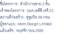 ชื่อโครงการ : สำนักงานขาย 2 ชั้น เจ้าของโครงการ : บมจ.เอดีซี-เจจี 23 สถานที่ก่อสร้าง : สุขุมวิท 59 กทม. ผู้ออกแบบ : Atom Design Limited. แล้วเสร็จ : พฤศจิกายน 2565 