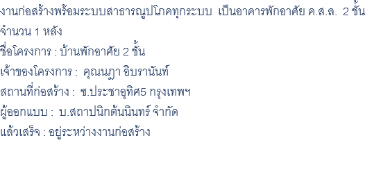 งานก่อสร้างพร้อมระบบสาธารณูปโภคทุกระบบ เป็นอาคารพักอาศัย ค.ส.ล. 2 ชั้น จำนวน 1 หลัง ชื่อโครงการ : บ้านพักอาศัย 2 ชั้น เจ้าของโครงการ : คุณนฎา อิบรานันท์ สถานที่ก่อสร้าง : ซ.ประชาอุทิศ5 กรุงเทพฯ ผู้ออกแบบ : บ.สถาปนิกต้นนินทร์ จำกัด แล้วเสร็จ : อยู่ระหว่างงานก่อสร้าง 