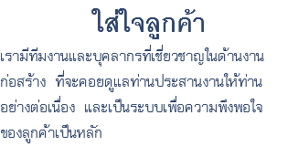 ใส่ใจลูกค้า เรามีทีมงานและบุคลากรที่เชี่ยวชาญในด้านงาน ก่อสร้าง ที่จะคอยดูแลท่านประสานงานให้ท่าน อย่างต่อเนื่อง และเป็นระบบเพื่อความพึงพอใจ ของลูกค้าเป็นหลัก