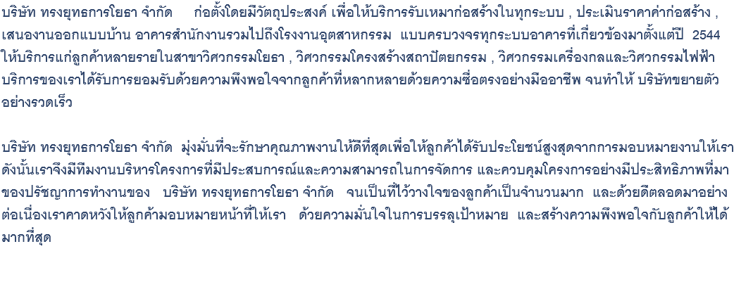 บริษัท ทรงยุทธการโยธา จำกัด ก่อตั้งโดยมีวัตถุประสงค์ เพื่อให้บริการรับเหมาก่อสร้างในทุกระบบ , ประเมินราคาค่าก่อสร้าง , เสนองานออกแบบบ้าน อาคารสำนักงานรวมไปถึงโรงงานอุตสาหกรรม แบบครบวงจรทุกระบบอาคารที่เกี่ยวข้องมาตั้งแต่ปี 2544 ให้บริการแก่ลูกค้าหลายรายในสาขาวิศวกรรมโยธา , วิศวกรรมโครงสร้างสถาปัตยกรรม , วิศวกรรมเครื่องกลและวิศวกรรมไฟฟ้า บริการของเราได้รับการยอมรับด้วยความพึงพอใจจากลูกค้าที่หลากหลายด้วยความซื่อตรงอย่างมืออาชีพ จนทำให้ บริษัทขยายตัว อย่างรวดเร็ว บริษัท ทรงยุทธการโยธา จำกัด มุ่งมั่นที่จะรักษาคุณภาพงานให้ดีที่สุดเพื่อให้ลูกค้าได้รับประโยชน์สูงสุดจากการมอบหมายงานให้เรา ดังนั้นเราจึงมีทีมงานบริหารโครงการที่มีประสบการณ์และความสามารถในการจัดการ และควบคุมโครงการอย่างมีประสิทธิภาพที่มา ของปรัชญาการทำงานของ บริษัท ทรงยุทธการโยธา จำกัด จนเป็นที่ไว้วางใจของลูกค้าเป็นจำนวนมาก และด้วยดีตลอดมาอย่าง ต่อเนื่องเราคาดหวังให้ลูกค้ามอบหมายหน้าที่ให้เรา ด้วยความมั่นใจในการบรรลุเป้าหมาย และสร้างความพึงพอใจกับลูกค้าให้ได้ มากที่สุด 