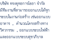 บริษัท ทรงยุทธการโยธา จำกัด มีทีมงานที่สามารถออกแบบได้ทุก ระบบในงานก่อสร้าง เช่นออกแบบ อาคาร , คำนวณโครงสร้างทาง วิศวกรรม , ออกแบบระบบไฟฟ้า และออกแบบระบบสุขาภิบาล