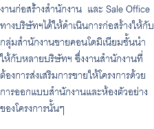 งานก่อสร้่างสำนักงาน และ Sale Office ทางบริษัทฯได้ให้ดำเนินการก่อสร้างให้กับกลุ่มสำนักงานขายคอนโดมิเนียมชั้นนำให้กับหลายบริษัทฯ ซึ่งงานสำนักงานที่ ต้องการส่งเสริมการขายให้โครงการด้วย การออกแบบสำนักงานและห้องตัวอย่าง ของโครงการนั้นๆ 